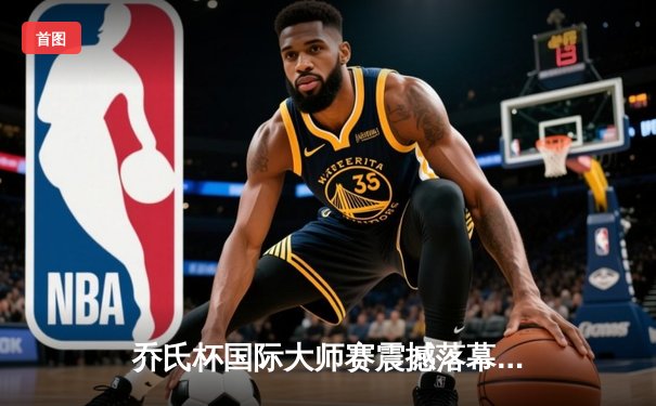 乔氏杯国际大师赛震撼落幕，中国新星王楚连续逆转夺冠创历史