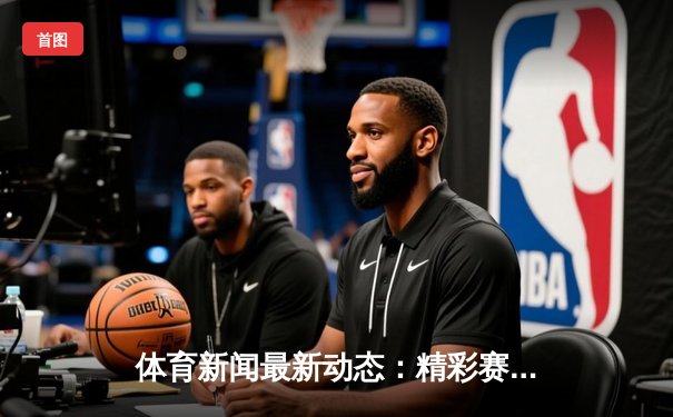 体育新闻最新动态：精彩赛事回顾