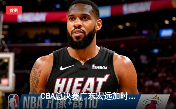 CBA总决赛广东宏远加时险胜辽宁本钢 赵睿空砍35分难救主