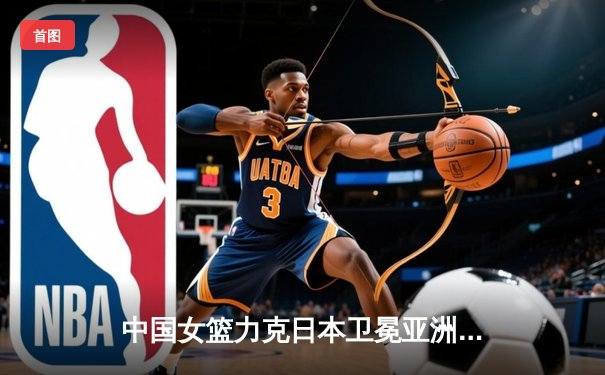 中国女篮力克日本卫冕亚洲杯，韩旭23分荣膺MVP