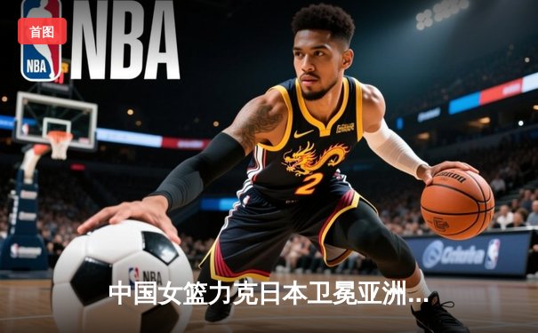 中国女篮力克日本卫冕亚洲杯 韩旭23+15荣膺MVP