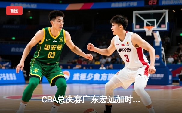CBA总决赛广东宏远加时险胜辽宁本钢 胡明轩当选FMVP